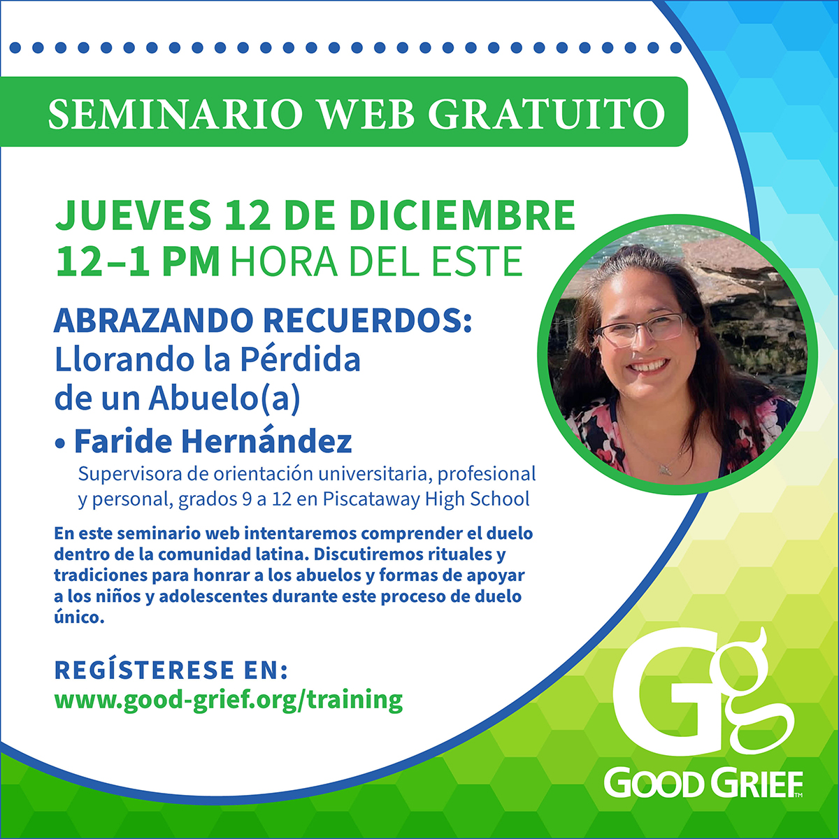 SEMINARIO WEB GRATUITO JUEVES 12 DE DICIEMBRE 12 –1 PM HORA DEL ESTE ABRAZANDO RECUERDOS: Llorando la Pérdida de un Abuelo(a) Faride Hernandez Supervisora de orientación universitaria, profesional y personal, grados 9 a 12 en Piscataway High School En este seminario web intentaremos comprender el duelo dentro de la comunidad latina. Discutiremos rituales y tradiciones para honrar a los abuelos y formas de apoyar a los niños y adolescentes durante este proceso de duelo único. REGÍSTERESE EN: www.good-grief.org/training